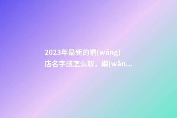 2023年最新的網(wǎng)店名字該怎么取，網(wǎng)店取名技巧-第1張-店鋪起名-玄機(jī)派