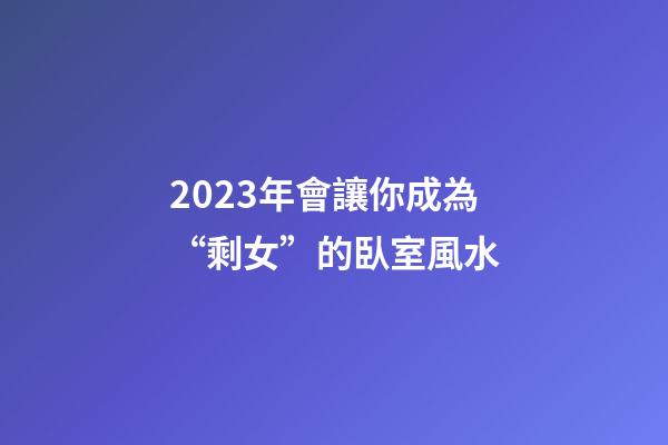 2023年會讓你成為“剩女”的臥室風水