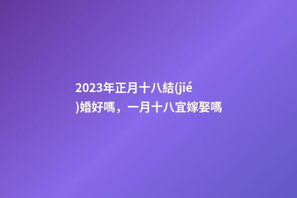2023年正月十八結(jié)婚好嗎，一月十八宜嫁娶嗎
