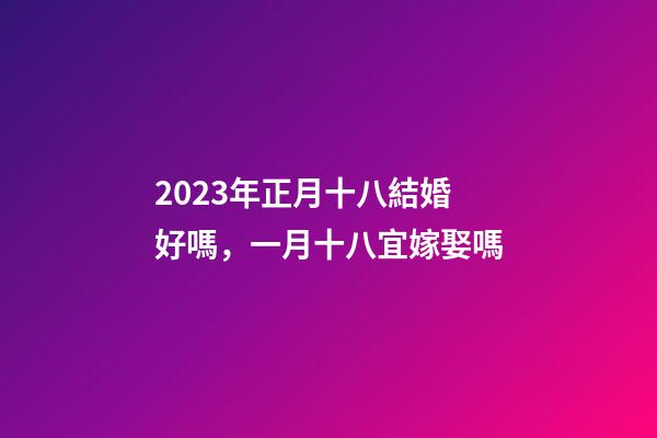 2023年正月十八結婚好嗎，一月十八宜嫁娶嗎