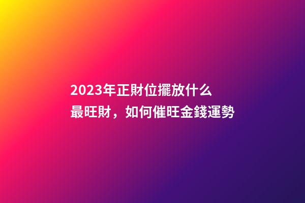 2023年正財位擺放什么最旺財，如何催旺金錢運勢
