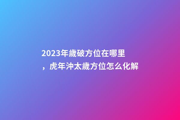 2023年歲破方位在哪里，虎年沖太歲方位怎么化解