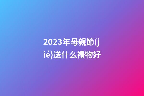2023年母親節(jié)送什么禮物好
