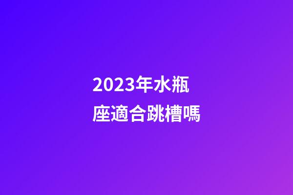 2023年水瓶座適合跳槽嗎-第1張-星座運勢-玄機派