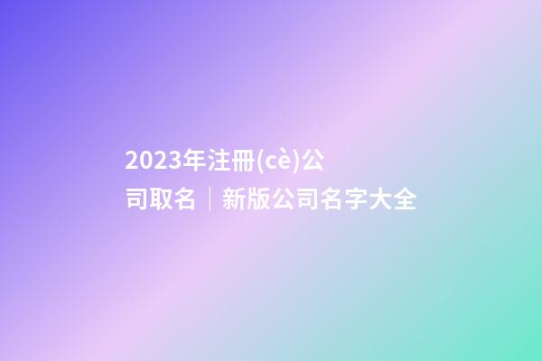 2023年注冊(cè)公司取名｜新版公司名字大全-第1張-公司起名-玄機(jī)派