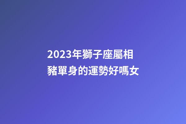2023年獅子座屬相豬單身的運勢好嗎女-第1張-星座運勢-玄機派
