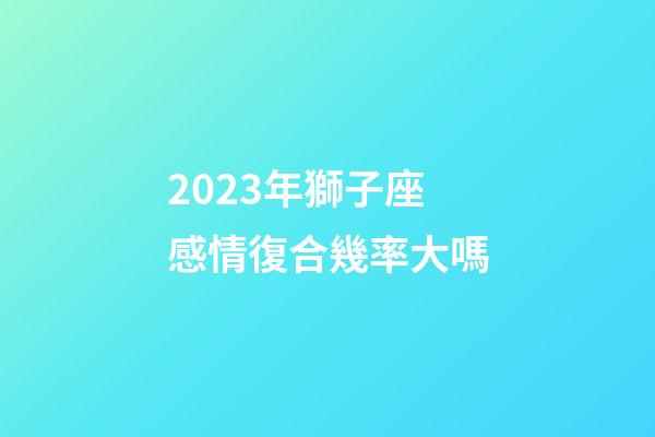 2023年獅子座感情復合幾率大嗎-第1張-星座運勢-玄機派