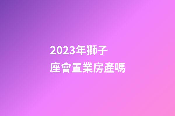 2023年獅子座會置業房產嗎-第1張-星座運勢-玄機派