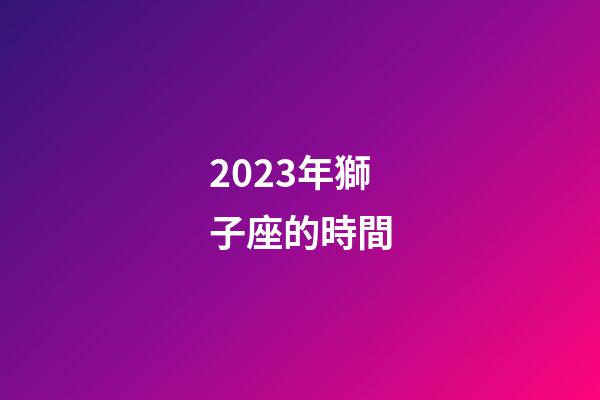 2023年獅子座的時間-第1張-星座運勢-玄機派