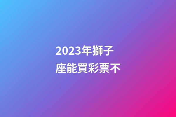 2023年獅子座能買彩票不-第1張-星座運(yùn)勢(shì)-玄機(jī)派