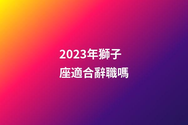 2023年獅子座適合辭職嗎-第1張-星座運勢-玄機派