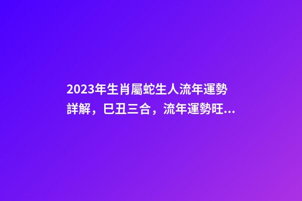 2023年生肖屬蛇生人流年運勢詳解，巳丑三合，流年運勢旺盛