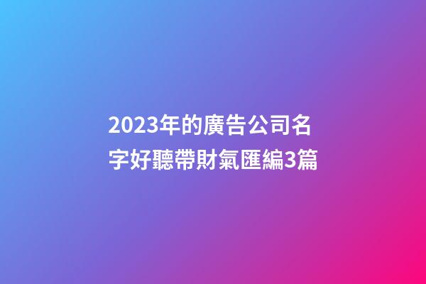 2023年的廣告公司名字好聽帶財氣匯編3篇-第1張-公司起名-玄機派
