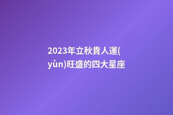 2023年立秋貴人運(yùn)旺盛的四大星座