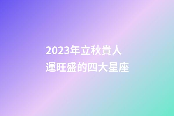 2023年立秋貴人運旺盛的四大星座-第1張-星座運勢-玄機派