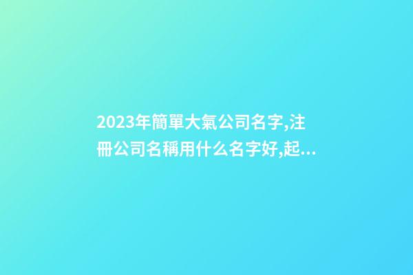 2023年簡單大氣公司名字,注冊公司名稱用什么名字好,起名之家
