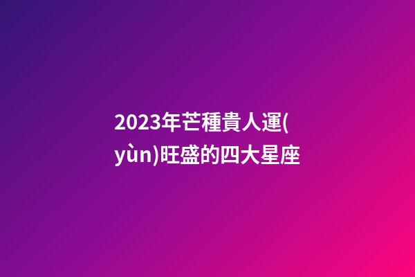 2023年芒種貴人運(yùn)旺盛的四大星座-第1張-星座運(yùn)勢-玄機(jī)派