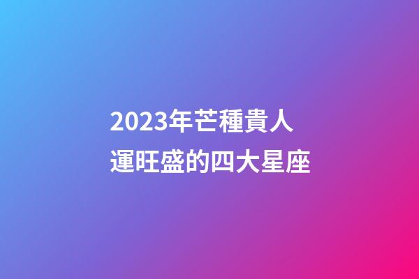 2023年芒種貴人運旺盛的四大星座