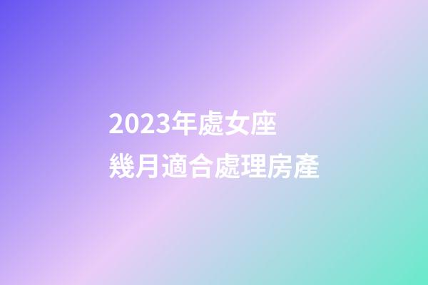 2023年處女座幾月適合處理房產-第1張-星座運勢-玄機派