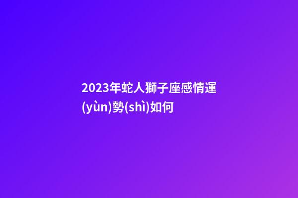 2023年蛇人獅子座感情運(yùn)勢(shì)如何-第1張-星座運(yùn)勢(shì)-玄機(jī)派