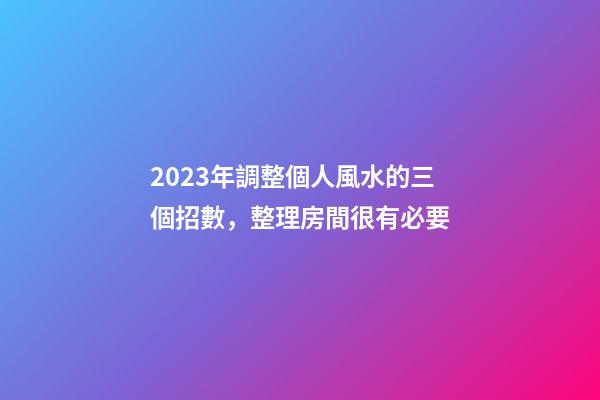 2023年調整個人風水的三個招數，整理房間很有必要
