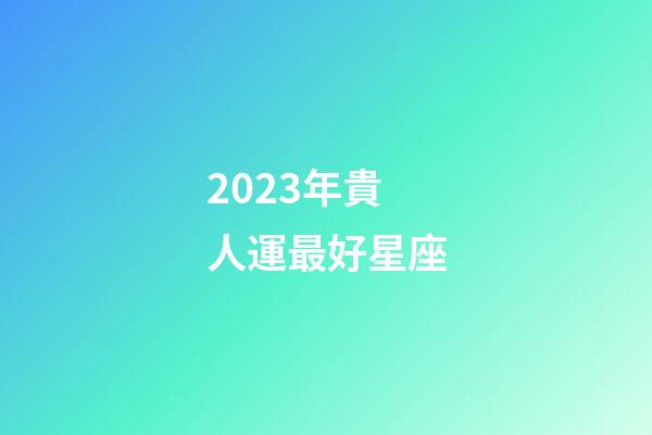 2023年貴人運最好星座-第1張-星座運勢-玄機派