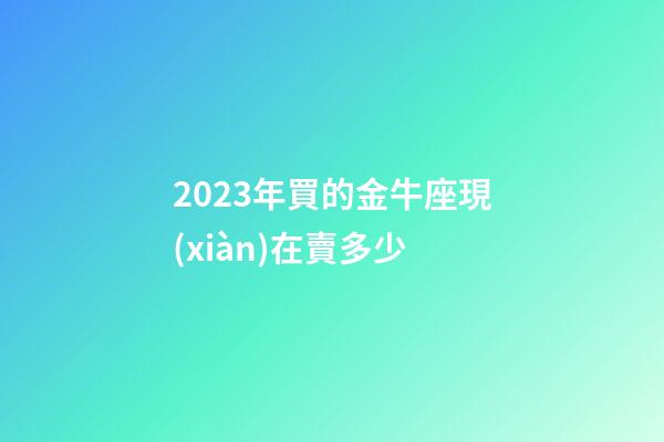 2023年買的金牛座現(xiàn)在賣多少