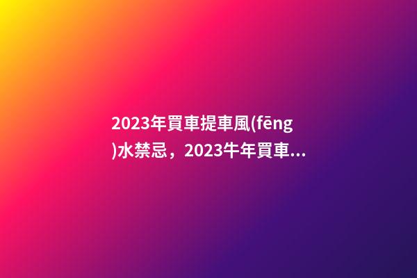 2023年買車提車風(fēng)水禁忌，2023牛年買車提車有什么講究