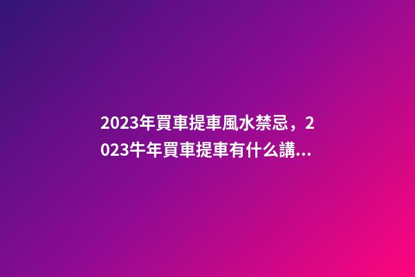 2023年買車提車風水禁忌，2023牛年買車提車有什么講究