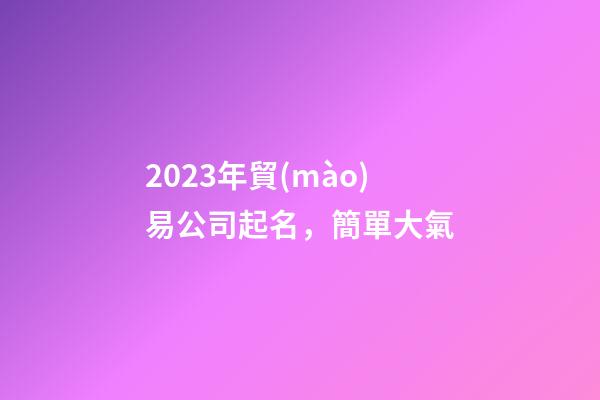 2023年貿(mào)易公司起名，簡單大氣-第1張-公司起名-玄機(jī)派