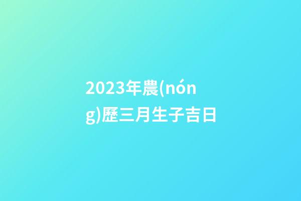 2023年農(nóng)歷三月生子吉日