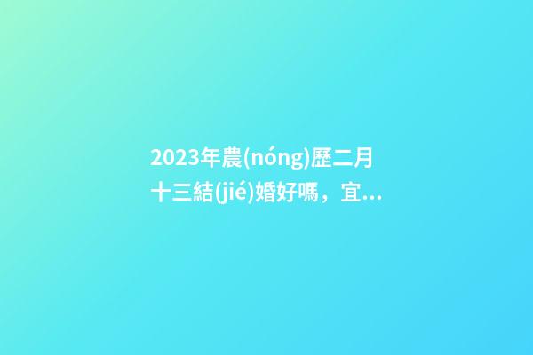 2023年農(nóng)歷二月十三結(jié)婚好嗎，宜嫁娶嗎