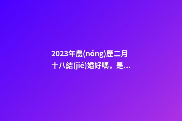 2023年農(nóng)歷二月十八結(jié)婚好嗎，是黃道吉日嗎