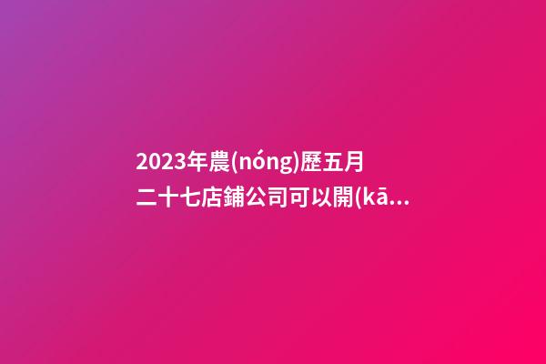 2023年農(nóng)歷五月二十七店鋪公司可以開(kāi)業(yè)嗎-名學(xué)網(wǎng)-第1張-公司起名-玄機(jī)派