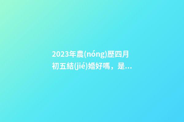 2023年農(nóng)歷四月初五結(jié)婚好嗎，是訂婚嫁娶黃道吉日嗎