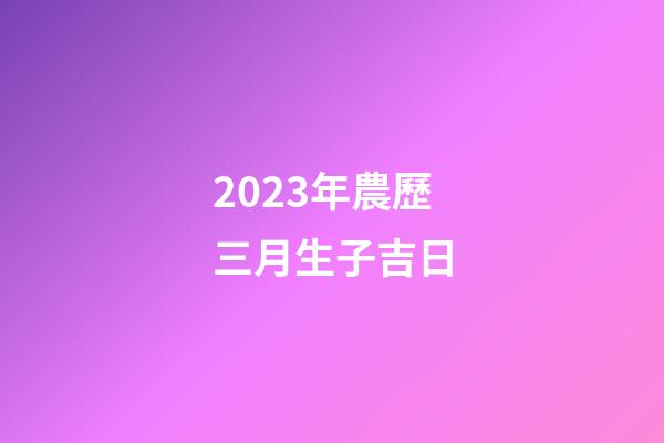 2023年農歷三月生子吉日