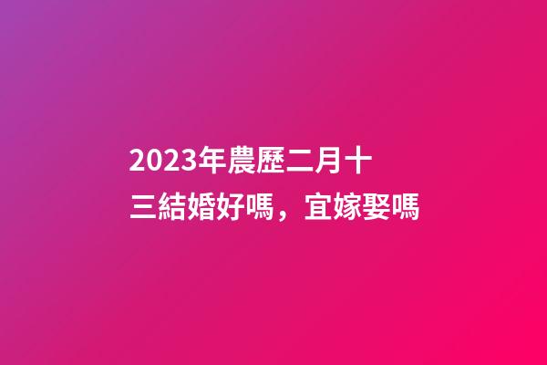 2023年農歷二月十三結婚好嗎，宜嫁娶嗎