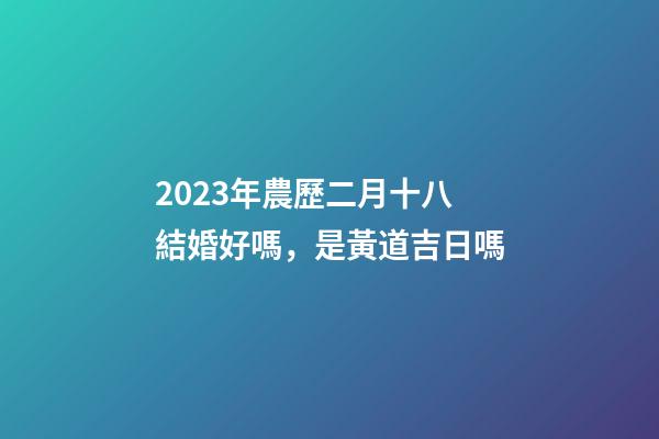 2023年農歷二月十八結婚好嗎，是黃道吉日嗎