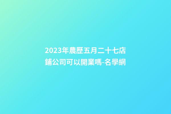 2023年農歷五月二十七店鋪公司可以開業嗎-名學網-第1張-公司起名-玄機派
