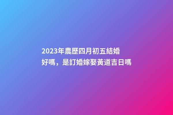 2023年農歷四月初五結婚好嗎，是訂婚嫁娶黃道吉日嗎