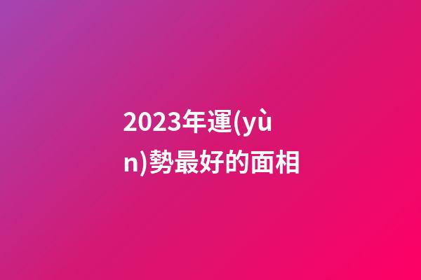 2023年運(yùn)勢最好的面相