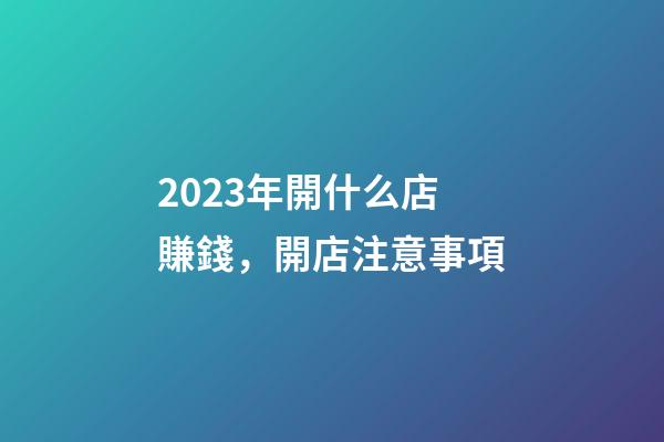 2023年開什么店賺錢，開店注意事項