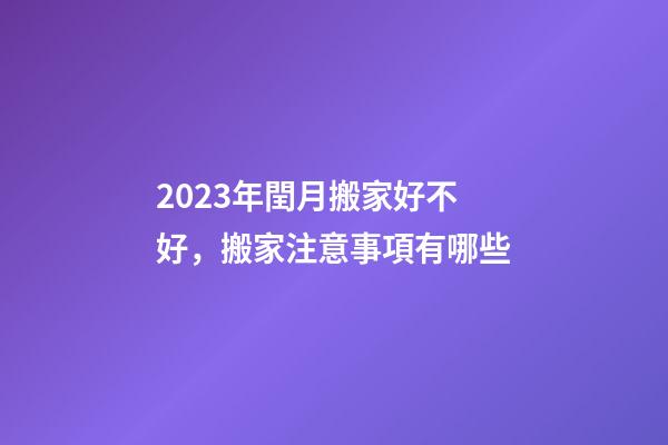 2023年閏月搬家好不好，搬家注意事項有哪些