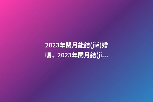 2023年閏月能結(jié)婚嗎，2023年閏月結(jié)婚有什么講究