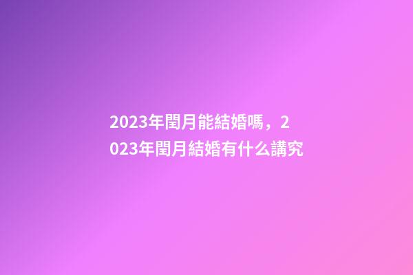 2023年閏月能結婚嗎，2023年閏月結婚有什么講究