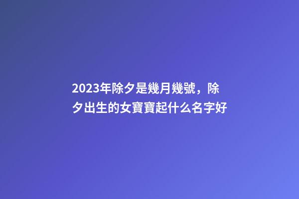 2023年除夕是幾月幾號，除夕出生的女寶寶起什么名字好