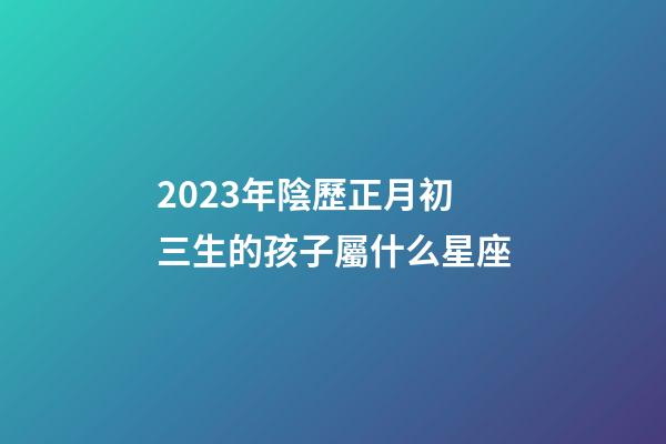 2023年陰歷正月初三生的孩子屬什么星座-第1張-星座運(yùn)勢-玄機(jī)派