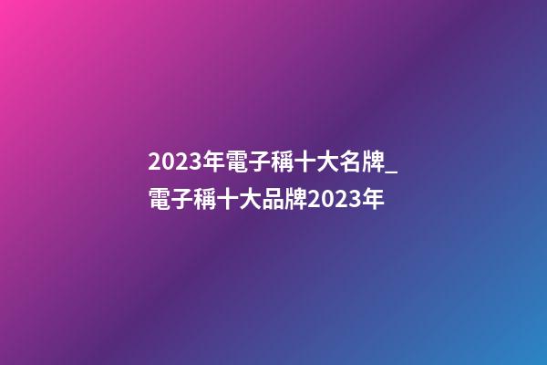 2023年電子稱十大名牌_電子稱十大品牌2023年-第1張-商標(biāo)起名-玄機(jī)派