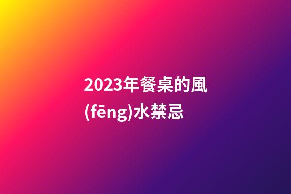 2023年餐桌的風(fēng)水禁忌
