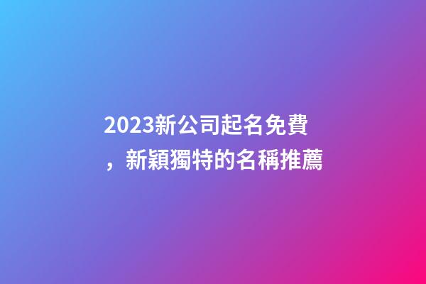 2023新公司起名免費，新穎獨特的名稱推薦-第1張-公司起名-玄機派